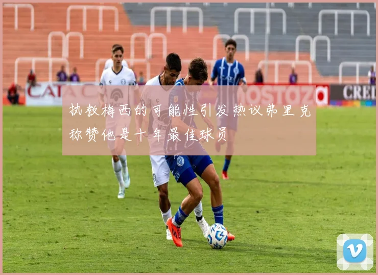 执教梅西的可能性引发热议弗里克称赞他是十年最佳球员