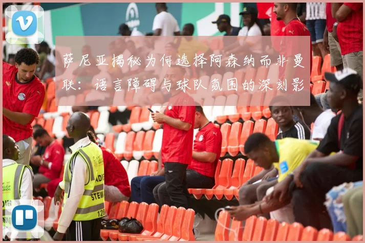 萨尼亚揭秘为何选择阿森纳而非曼联：语言障碍与球队氛围的深刻影响
