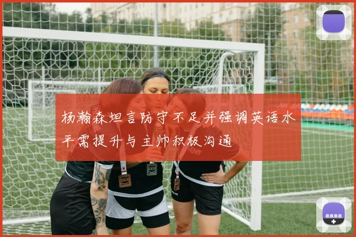 杨瀚森坦言防守不足并强调英语水平需提升与主帅积极沟通