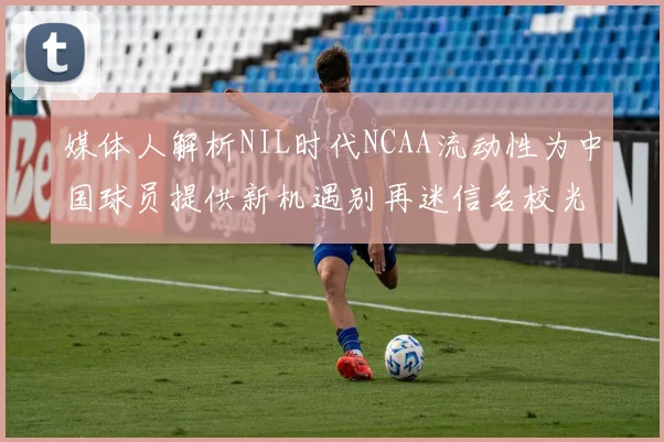媒体人解析NIL时代NCAA流动性为中国球员提供新机遇别再迷信名校光环
