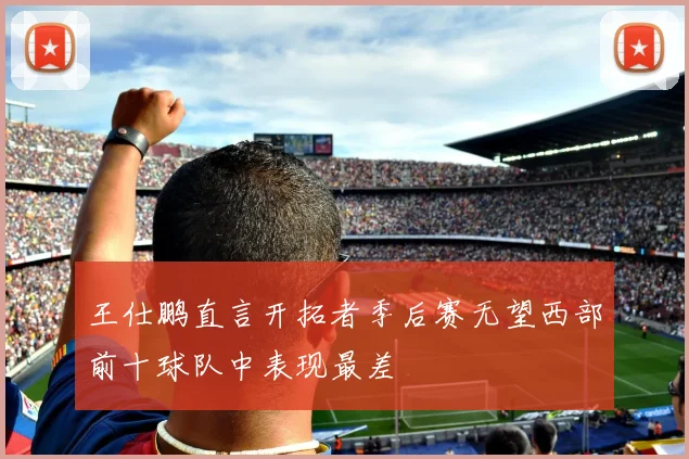 王仕鹏直言开拓者季后赛无望西部前十球队中表现最差