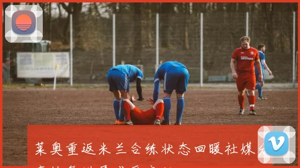 莱奥重返米兰合练状态回暖社媒分享恢复进展感受良好