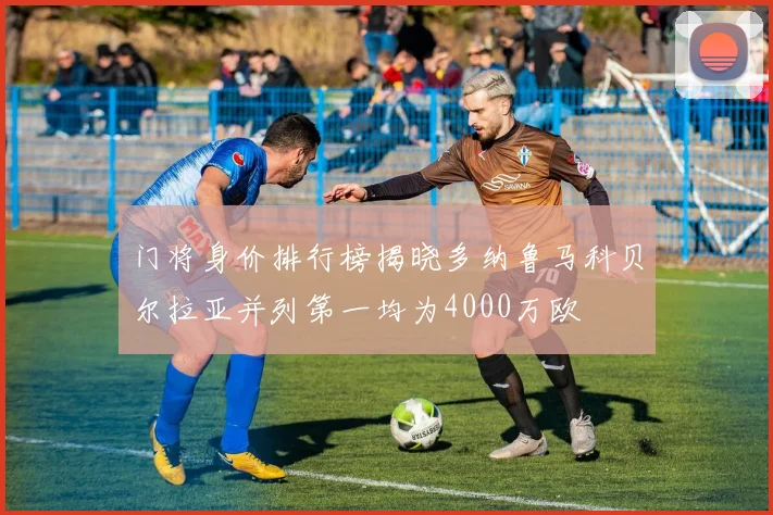 门将身价排行榜揭晓多纳鲁马科贝尔拉亚并列第一均为4000万欧