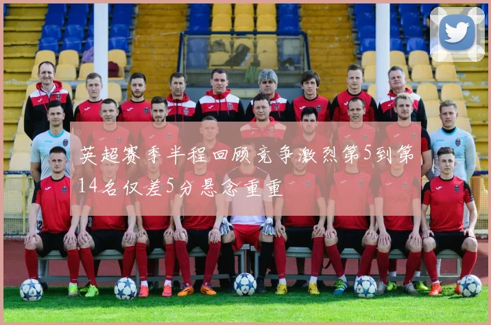 英超赛季半程回顾竞争激烈第5到第14名仅差5分悬念重重