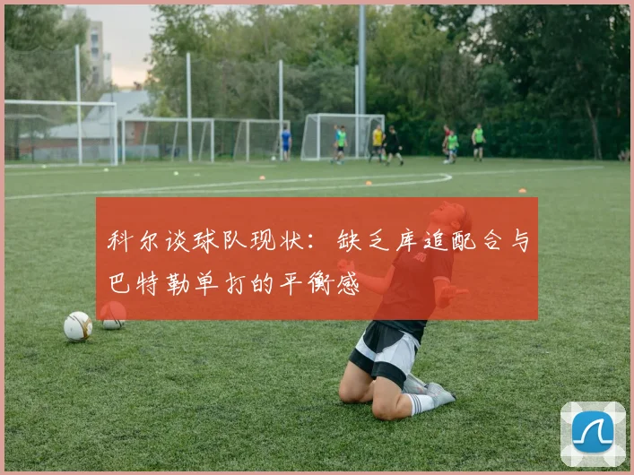 科尔谈球队现状：缺乏库追配合与巴特勒单打的平衡感