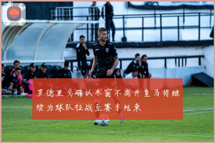 罗德里戈确认冬窗不离开皇马将继续为球队征战至赛季结束
