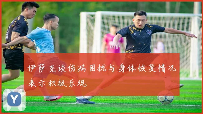 伊萨克谈伤病困扰与身体恢复情况表示积极乐观
