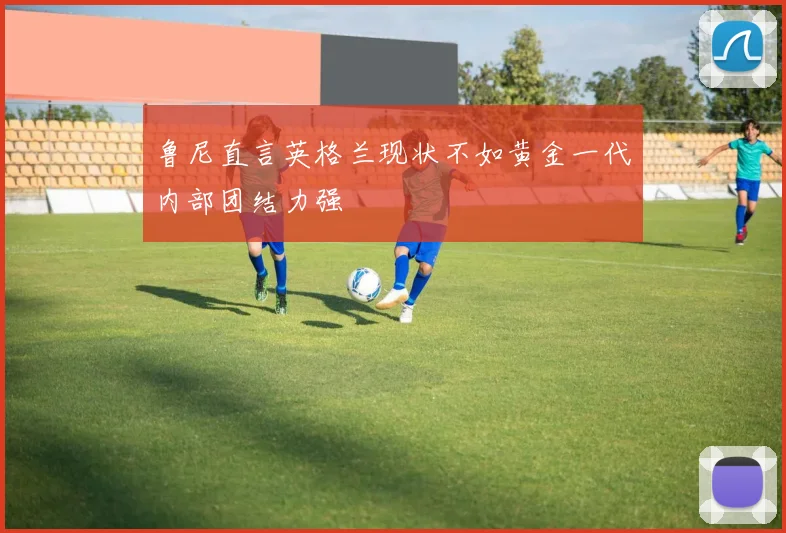 鲁尼直言英格兰现状不如黄金一代内部团结力强