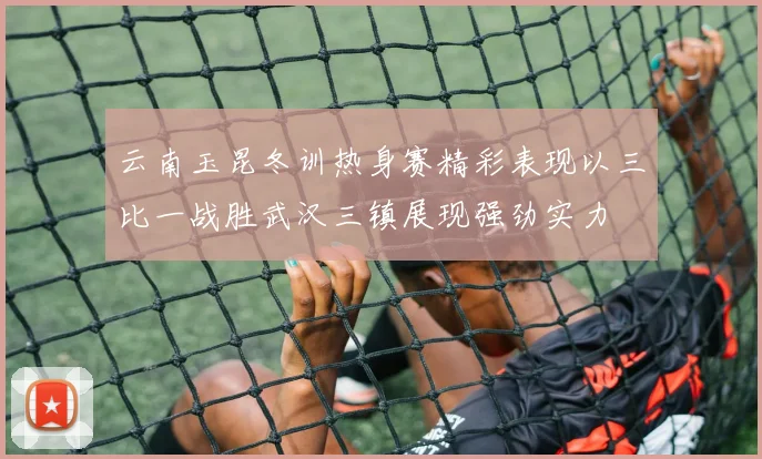 云南玉昆冬训热身赛精彩表现以三比一战胜武汉三镇展现强劲实力
