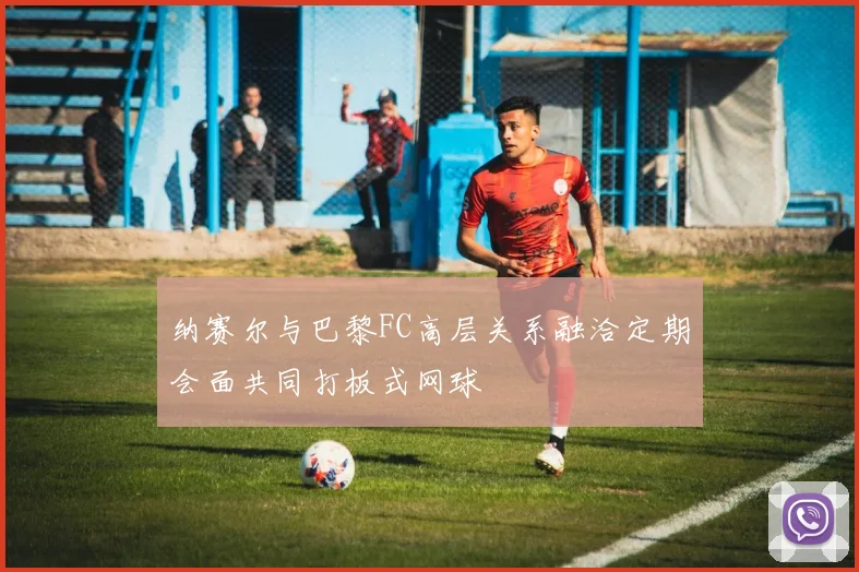 纳赛尔与巴黎FC高层关系融洽定期会面共同打板式网球