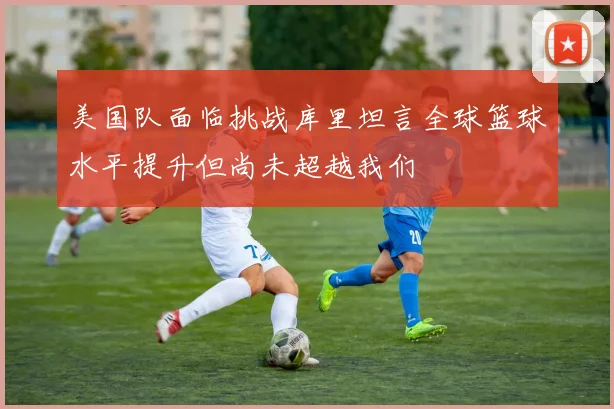 美国队面临挑战库里坦言全球篮球水平提升但尚未超越我们