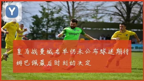 皇马战曼城名单仍未公布球迷期待姆巴佩最后时刻的决定
