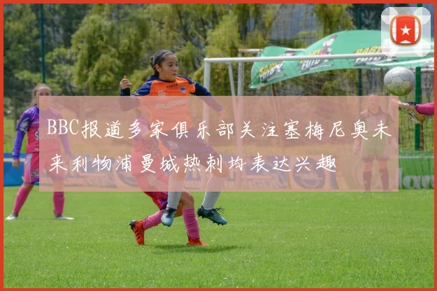 BBC报道多家俱乐部关注塞梅尼奥未来利物浦曼城热刺均表达兴趣