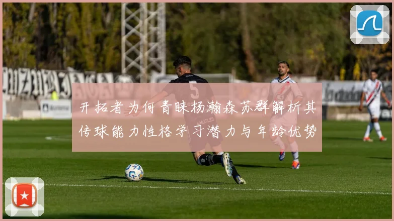 开拓者为何青睐杨瀚森苏群解析其传球能力性格学习潜力与年龄优势