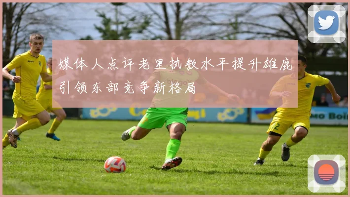 媒体人点评老里执教水平提升雄鹿引领东部竞争新格局