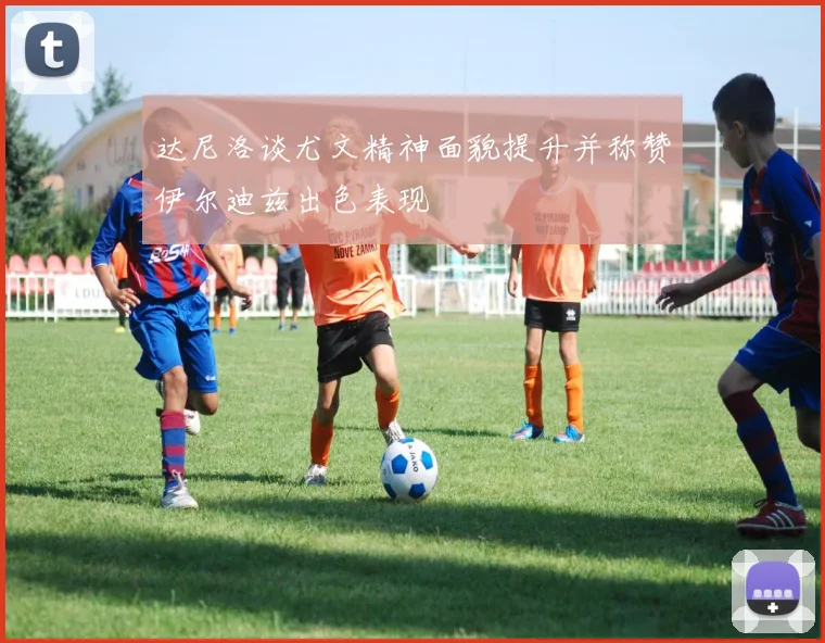 达尼洛谈尤文精神面貌提升并称赞伊尔迪兹出色表现
