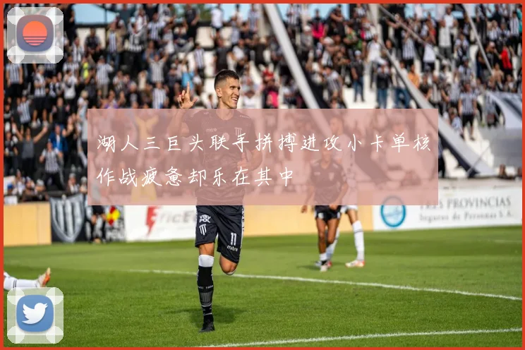 湖人三巨头联手拼搏进攻小卡单核作战疲惫却乐在其中