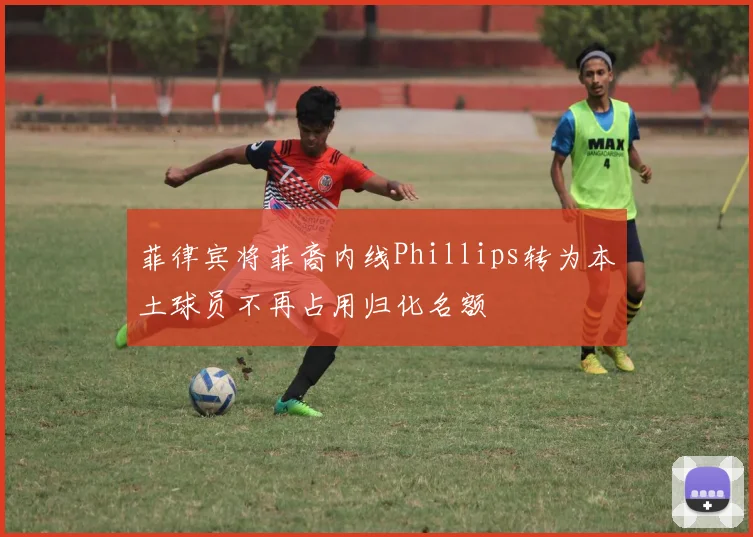 菲律宾将菲裔内线Phillips转为本土球员不再占用归化名额