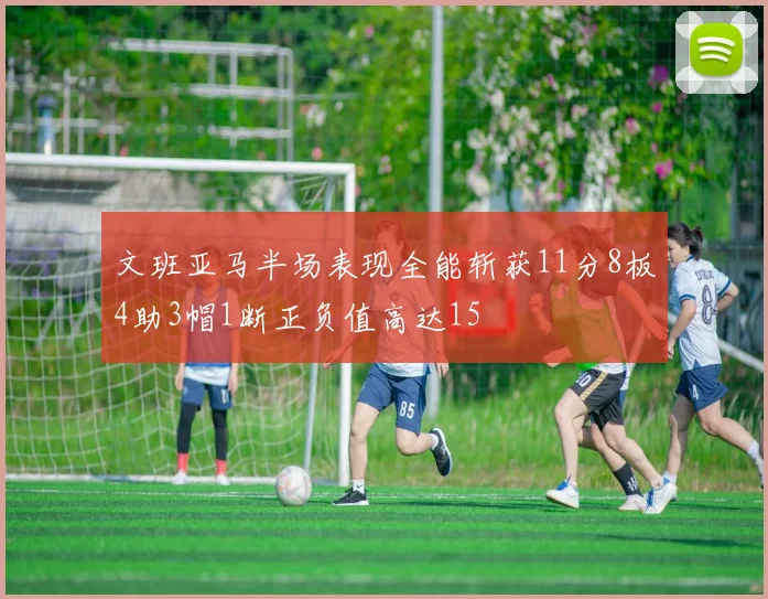 文班亚马半场表现全能斩获11分8板4助3帽1断正负值高达15