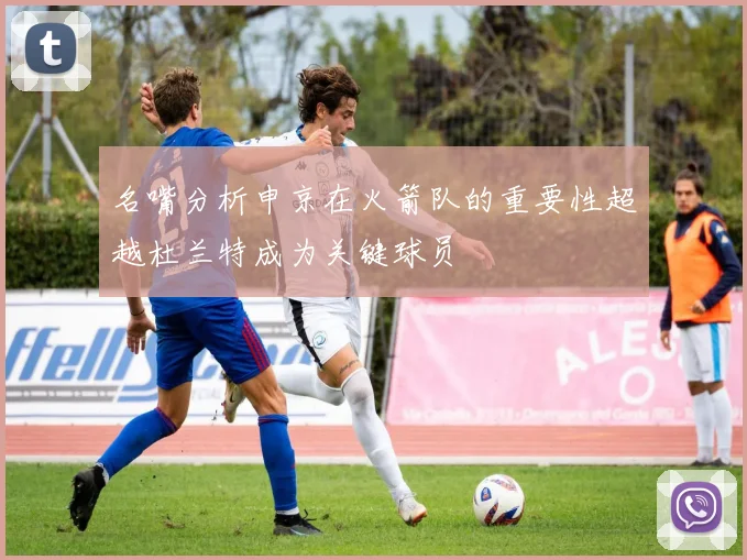 名嘴分析申京在火箭队的重要性超越杜兰特成为关键球员