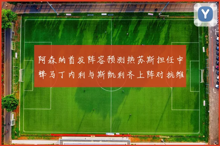 阿森纳首发阵容预测热苏斯担任中锋马丁内利与斯凯利齐上阵对抗维拉