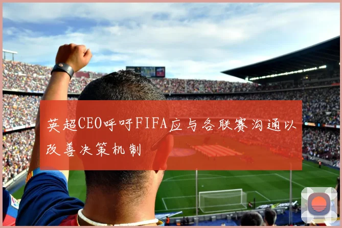 英超CEO呼吁FIFA应与各联赛沟通以改善决策机制