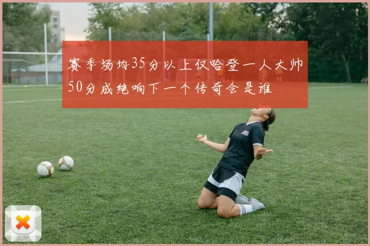 赛季场均35分以上仅哈登一人大帅50分成绝响下一个传奇会是谁