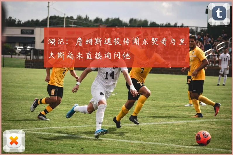湖记：詹姆斯退役传闻东契奇与里夫斯尚未直接询问他