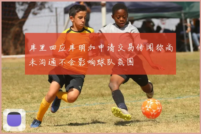 库里回应库明加申请交易传闻称尚未沟通不会影响球队氛围