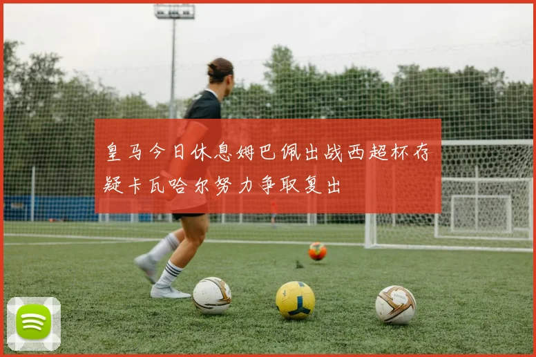 皇马今日休息姆巴佩出战西超杯存疑卡瓦哈尔努力争取复出