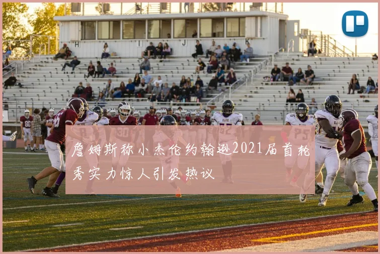 詹姆斯称小杰伦约翰逊2021届首轮秀实力惊人引发热议
