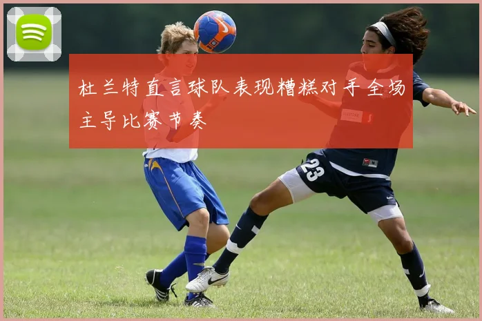 杜兰特直言球队表现糟糕对手全场主导比赛节奏