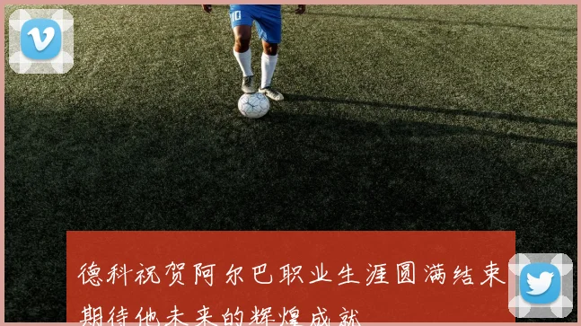德科祝贺阿尔巴职业生涯圆满结束期待他未来的辉煌成就