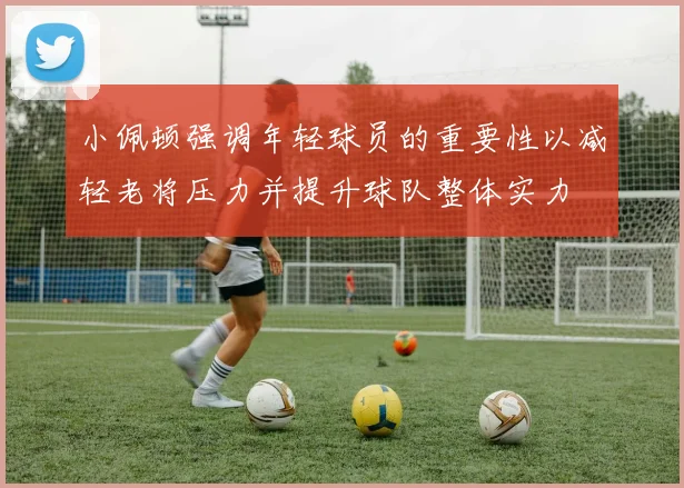 小佩顿强调年轻球员的重要性以减轻老将压力并提升球队整体实力