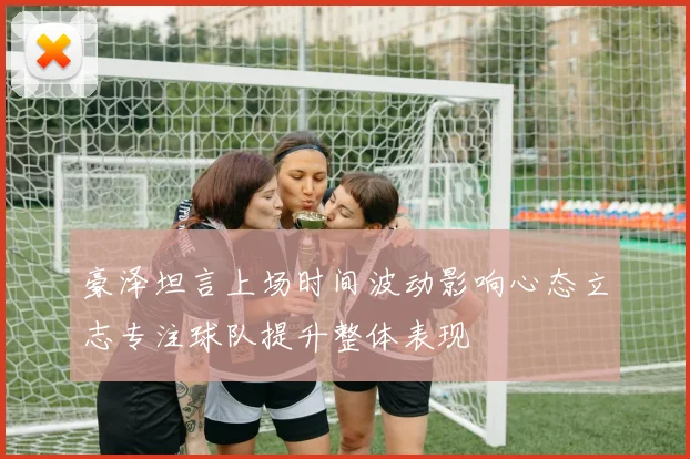 豪泽坦言上场时间波动影响心态立志专注球队提升整体表现