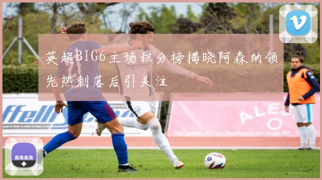 英超BIG6主场积分榜揭晓阿森纳领先热刺落后引关注