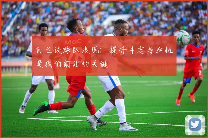 瓦兰谈球队表现：提升斗志与血性是我们前进的关键