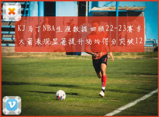 KJ马丁NBA生涯数据回顾22-23赛季火箭表现显著提升场均得分突破12分