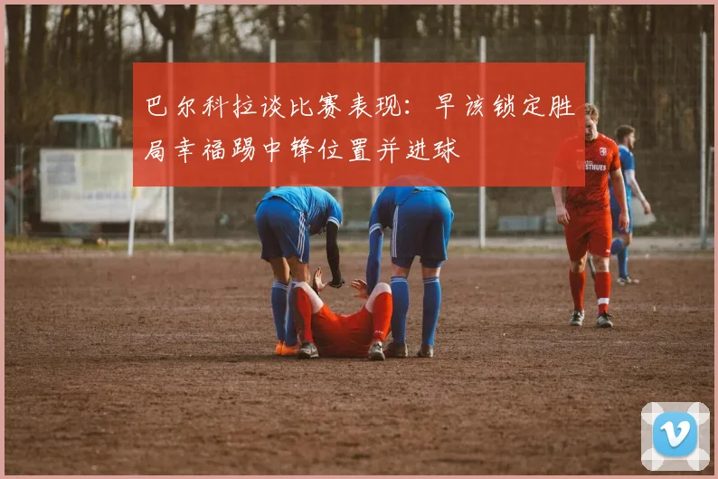 巴尔科拉谈比赛表现：早该锁定胜局幸福踢中锋位置并进球