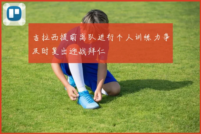 吉拉西提前离队进行个人训练力争及时复出迎战拜仁