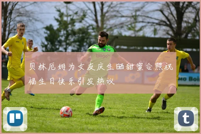贝林厄姆为女友庆生晒甜蜜合照祝福生日快乐引发热议
