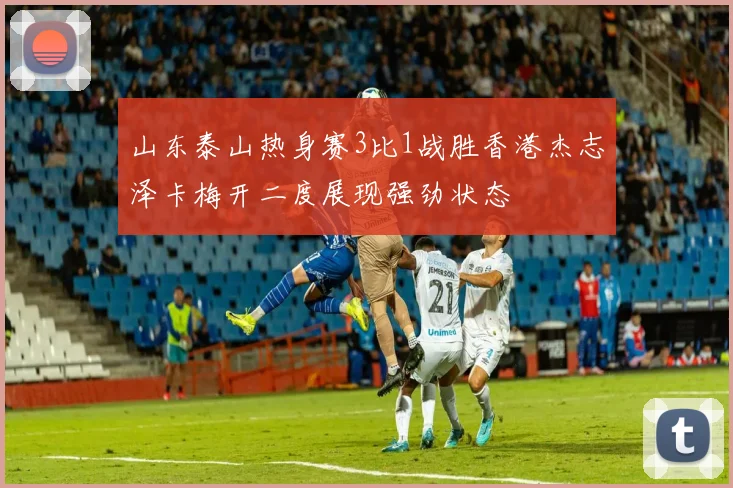 山东泰山热身赛3比1战胜香港杰志泽卡梅开二度展现强劲状态