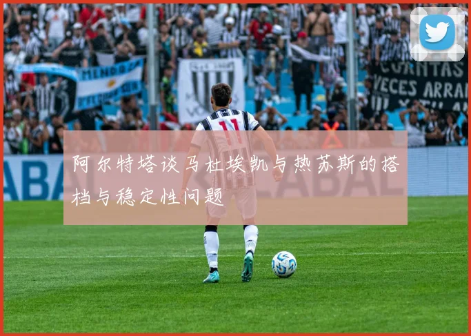 阿尔特塔谈马杜埃凯与热苏斯的搭档与稳定性问题