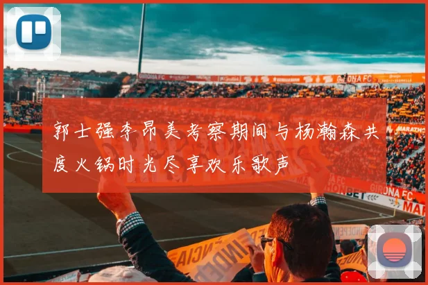 郭士强李昂美考察期间与杨瀚森共度火锅时光尽享欢乐歌声