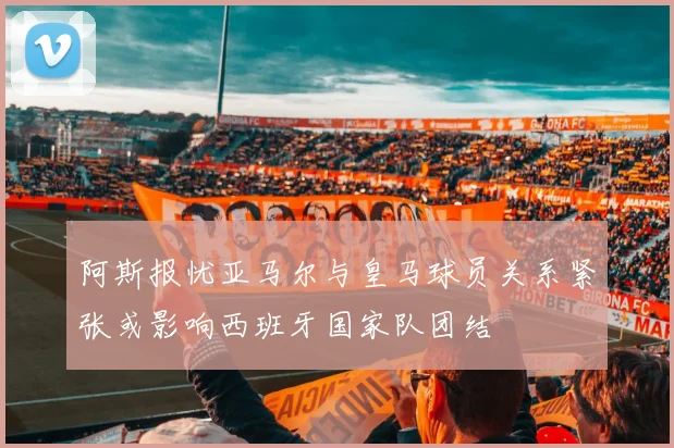 阿斯报忧亚马尔与皇马球员关系紧张或影响西班牙国家队团结